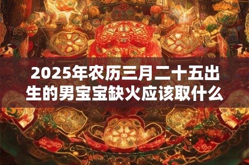 2025年农历三月二十五出生的男宝宝缺火应该取什么名字 取名宜用字
