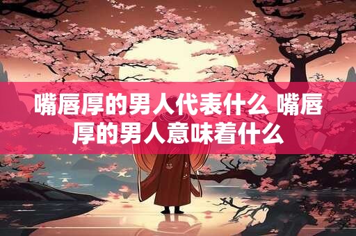 嘴唇厚的男人代表什么 嘴唇厚的男人意味着什么