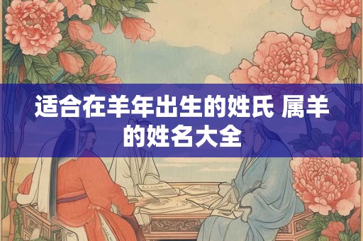 适合在羊年出生的姓氏 属羊的姓名大全 适合在羊年出生的姓氏 属羊的姓名大全