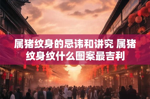 属猪纹身的忌讳和讲究 属猪纹身纹什么图案最吉利