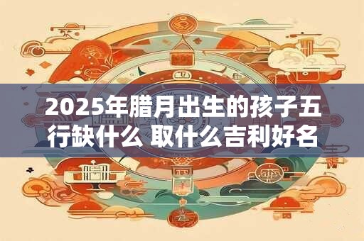 2025年腊月出生的孩子五行缺什么 取什么吉利好名