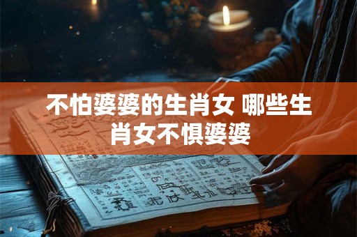不怕婆婆的生肖女 哪些生肖女不惧婆婆