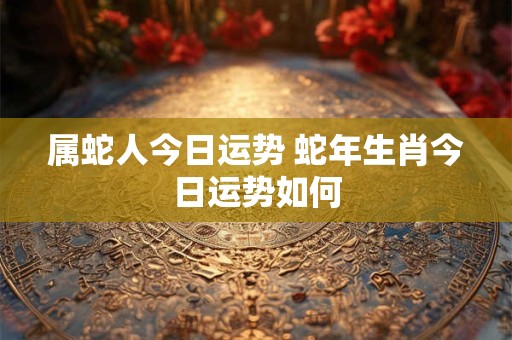 属蛇人今日运势 蛇年生肖今日运势如何