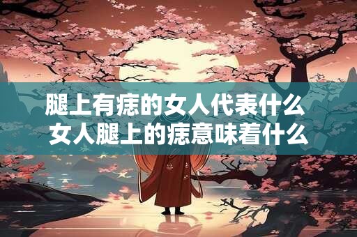 腿上有痣的女人代表什么 女人腿上的痣意味着什么