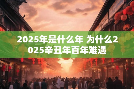 2025年是什么年 为什么2025辛丑年百年难遇 2025年是什么年 为什么2025辛丑年百年难遇