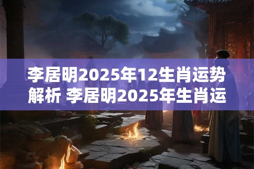 李居明2025年12生肖运势解析 李居明2025年生肖运势如何