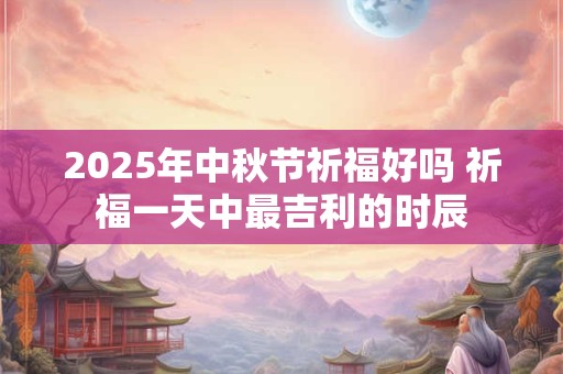 2025年中秋节祈福好吗 祈福一天中最吉利的时辰 2025年中秋节祈福好吗 祈福一天中最吉利的时辰