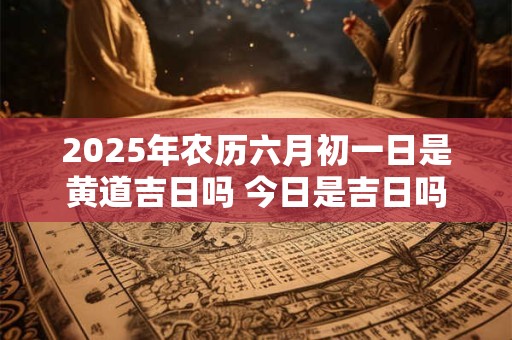 2025年农历六月初一日是黄道吉日吗 今日是吉日吗
