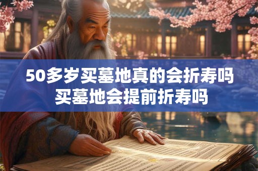 50多岁买墓地真的会折寿吗 买墓地会提前折寿吗