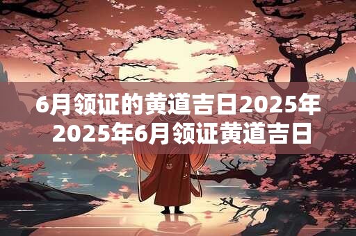 6月领证的黄道吉日2025年 2025年6月领证黄道吉日