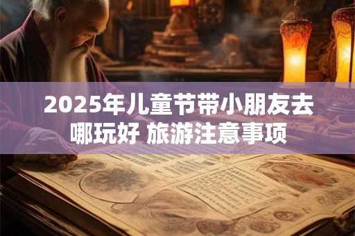 2025年儿童节带小朋友去哪玩好 旅游注意事项