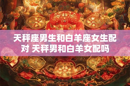 详细阅读:天秤座男生和白羊座女生配对 天秤男和白羊女配吗 天秤座男生和白羊座女生配对 天秤男和白羊女配吗