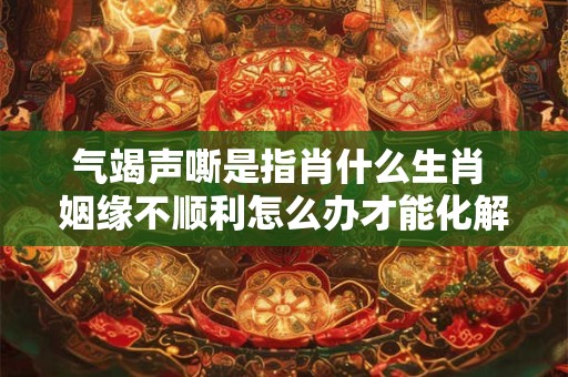 气竭声嘶是指肖什么生肖 姻缘不顺利怎么办才能化解