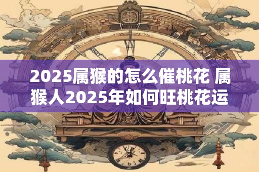 2025属猴的怎么催桃花 属猴人2025年如何旺桃花运