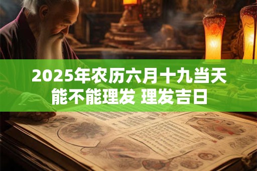 2025年农历六月十九当天能不能理发 理发吉日