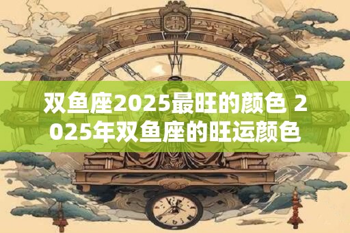 双鱼座2025最旺的颜色 2025年双鱼座的旺运颜色