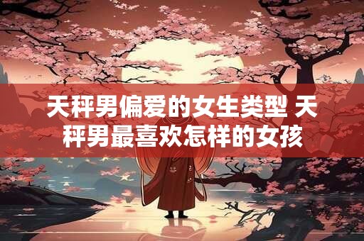 天秤男偏爱的女生类型 天秤男最喜欢怎样的女孩