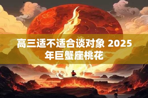 高三适不适合谈对象 2025年巨蟹座桃花