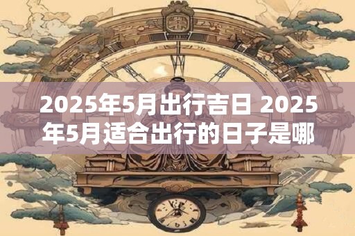 2025年5月出行吉日 2025年5月适合出行的日子是哪一天