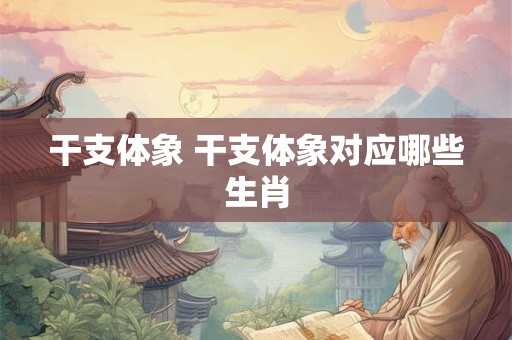 干支体象 干支体象对应哪些生肖