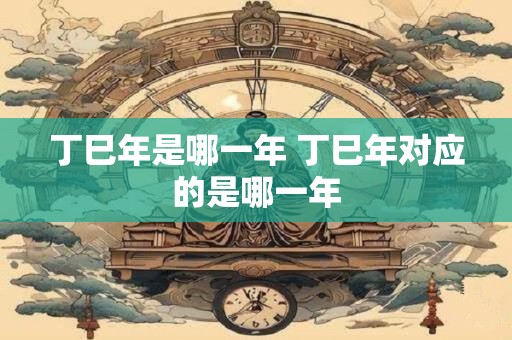 丁巳年是哪一年 丁巳年对应的是哪一年
