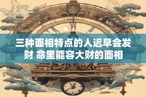 三种面相特点的人迟早会发财 命里能容大财的面相