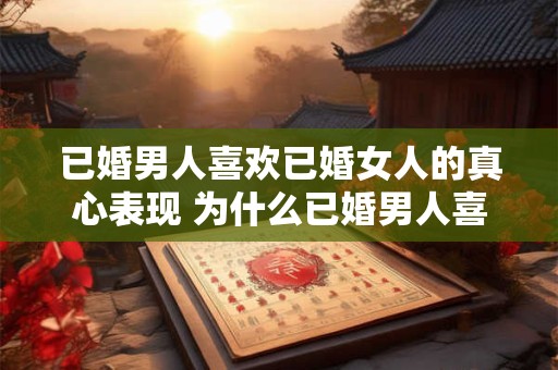 已婚男人喜欢已婚女人的真心表现 为什么已婚男人喜欢已婚女人的真诚展现