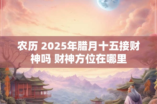 农历 2025年腊月十五接财神吗 财神方位在哪里