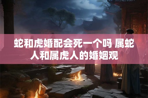 蛇和虎婚配会死一个吗 属蛇人和属虎人的婚姻观