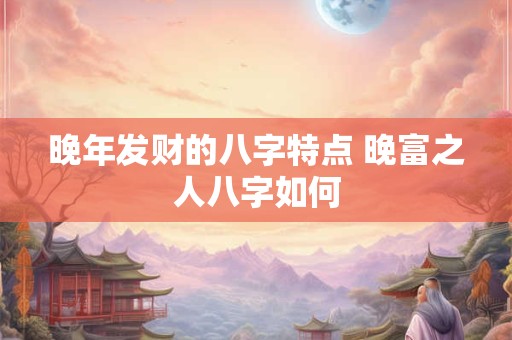 晚年发财的八字特点 晚富之人八字如何