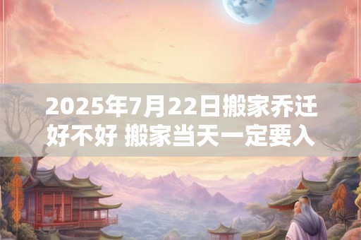 2025年7月22日搬家乔迁好不好 搬家当天一定要入住吗