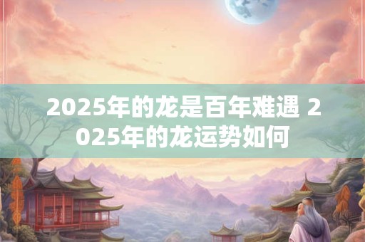 2025年的龙是百年难遇 2025年的龙运势如何