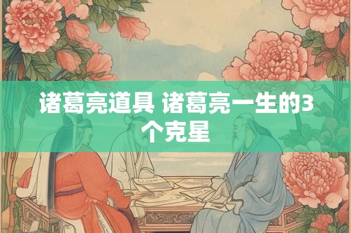 诸葛亮道具 诸葛亮一生的3个克星 诸葛亮道具 诸葛亮一生的3个克星