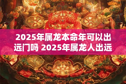 2025年属龙本命年可以出远门吗 2025年属龙人出远门注意事项