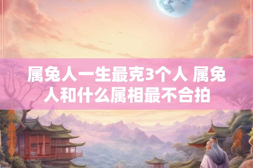 属兔人一生最克3个人 属兔人和什么属相最不合拍