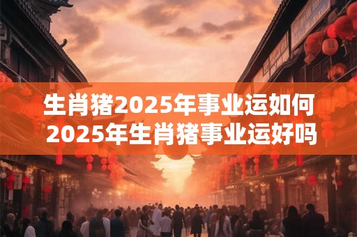生肖猪2025年事业运如何 2025年生肖猪事业运好吗