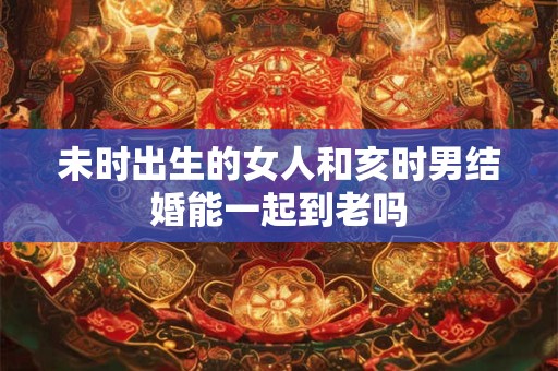 未时出生的女人和亥时男结婚能一起到老吗