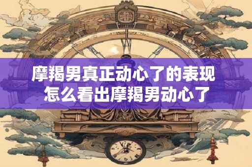 摩羯男真正动心了的表现 怎么看出摩羯男动心了