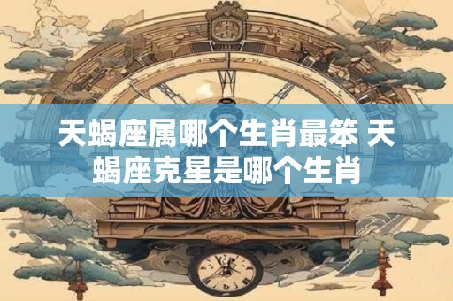 天蝎座属哪个生肖最笨 天蝎座克星是哪个生肖