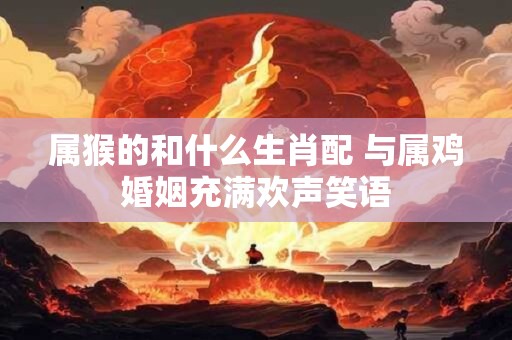 详细阅读:属猴的和什么生肖配 与属鸡婚姻充满欢声笑语 属猴的和什么生肖配 与属鸡婚姻充满欢声笑语