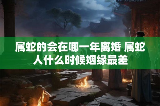 属蛇的会在哪一年离婚 属蛇人什么时候姻缘最差