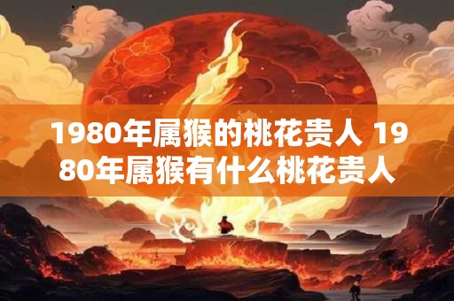 1980年属猴的桃花贵人 1980年属猴有什么桃花贵人