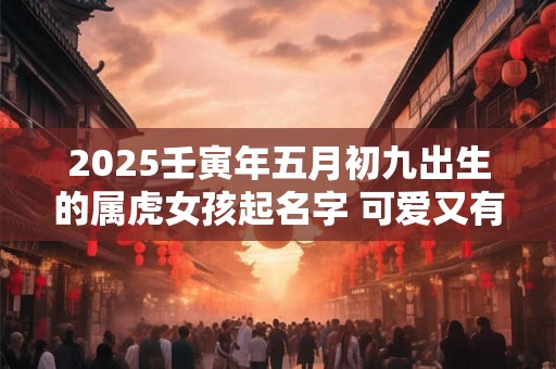 2025壬寅年五月初九出生的属虎女孩起名字 可爱又有趣