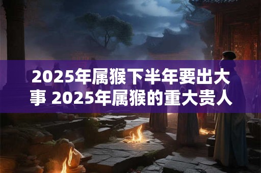 2025年属猴下半年要出大事 2025年属猴的重大贵人 2025年属猴下半年要出大事 2025年属猴的重大贵人