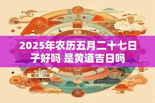 2025年农历五月二十七日子好吗 是黄道吉日吗