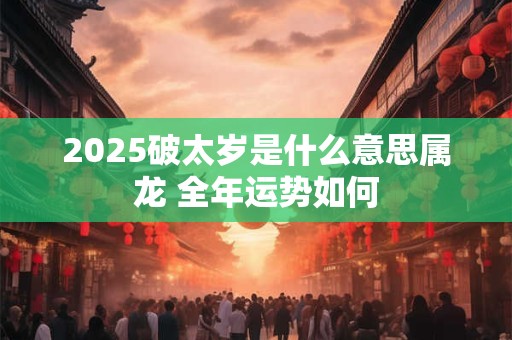 2025破太岁是什么意思属龙 全年运势如何