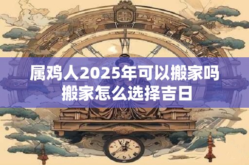 属鸡人2025年可以搬家吗 搬家怎么选择吉日