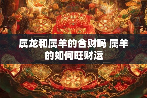 属龙和属羊的合财吗 属羊的如何旺财运 属龙和属羊的合财吗 属羊的如何旺财运