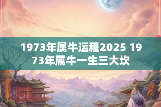 1973年属牛运程2025 1973年属牛一生三大坎