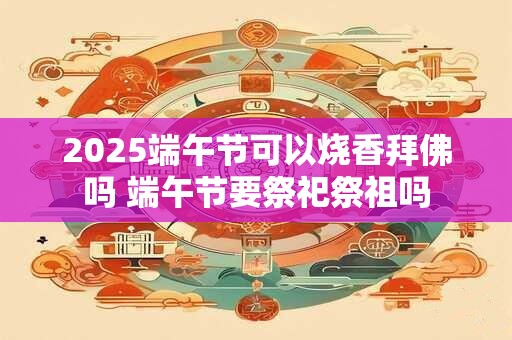 2025端午节可以烧香拜佛吗 端午节要祭祀祭祖吗